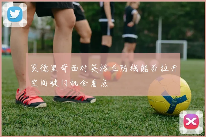 莫德里奇面对英格兰防线能否拉开空间破门机会看点