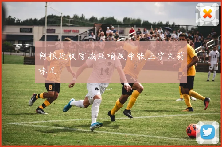 阿根廷收官战压哨改命张玉宁火药味足