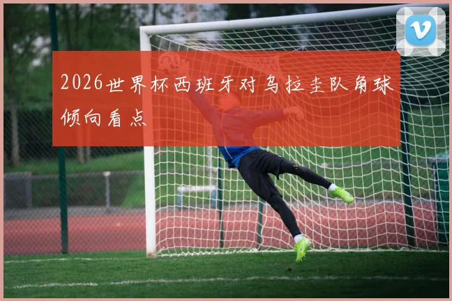 2026世界杯西班牙对乌拉圭队角球倾向看点