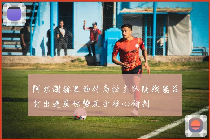阿尔谢赫里面对乌拉圭队防线能否打出速度优势反击核心研判