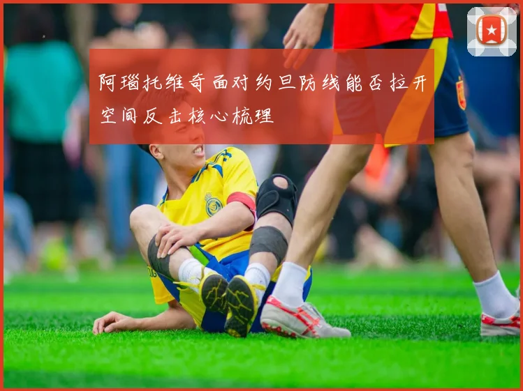 阿瑙托维奇面对约旦防线能否拉开空间反击核心梳理