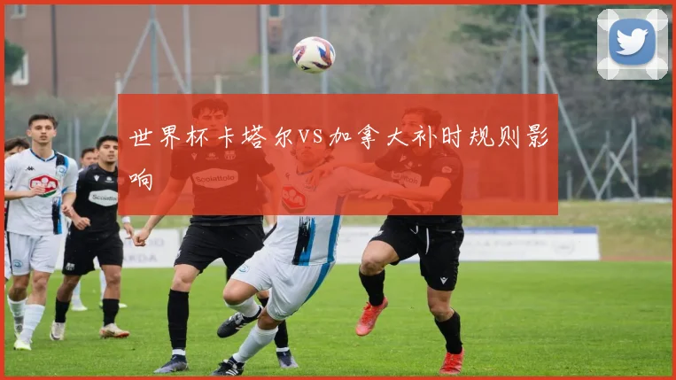 世界杯卡塔尔vs加拿大补时规则影响