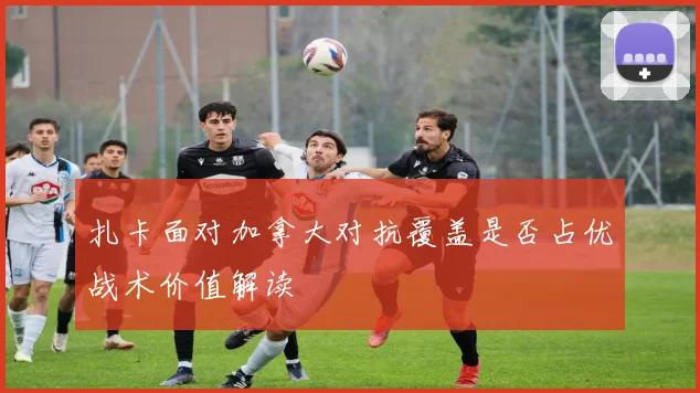 扎卡面对加拿大对抗覆盖是否占优战术价值解读