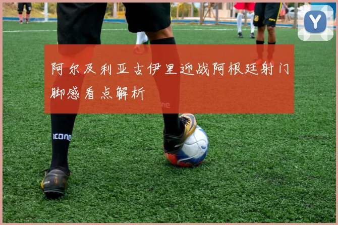 阿尔及利亚古伊里迎战阿根廷射门脚感看点解析