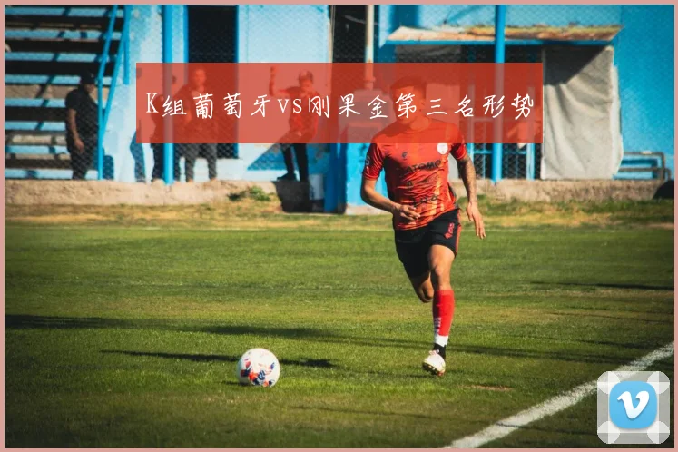 K组葡萄牙vs刚果金第三名形势