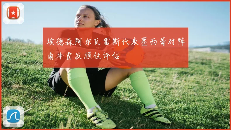埃德森阿尔瓦雷斯代表墨西哥对阵南非首发顺位评估
