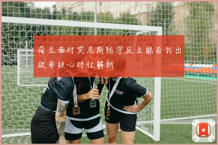 荷兰面对突尼斯防守反击能否打出效率核心对位解析