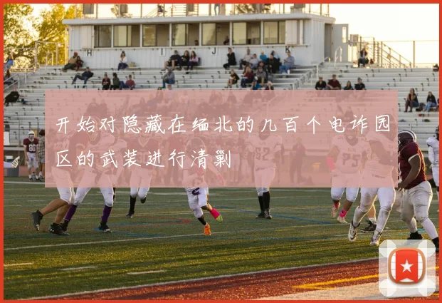 开始对隐藏在缅北的几百个电诈园区的武装进行清剿