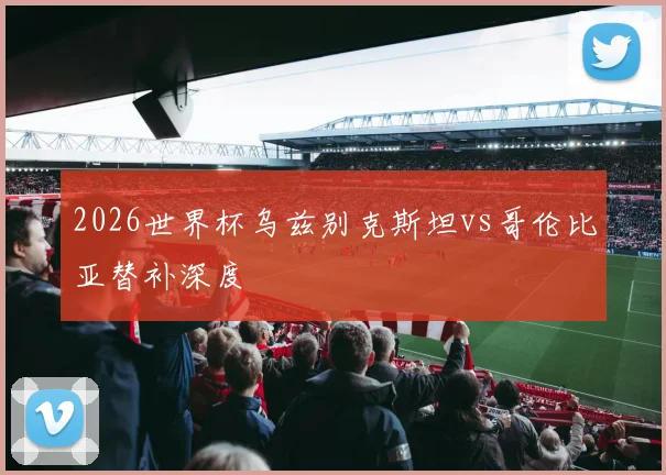 2026世界杯乌兹别克斯坦vs哥伦比亚替补深度