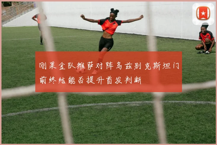 刚果金队维萨对阵乌兹别克斯坦门前终结能否提升首发判断
