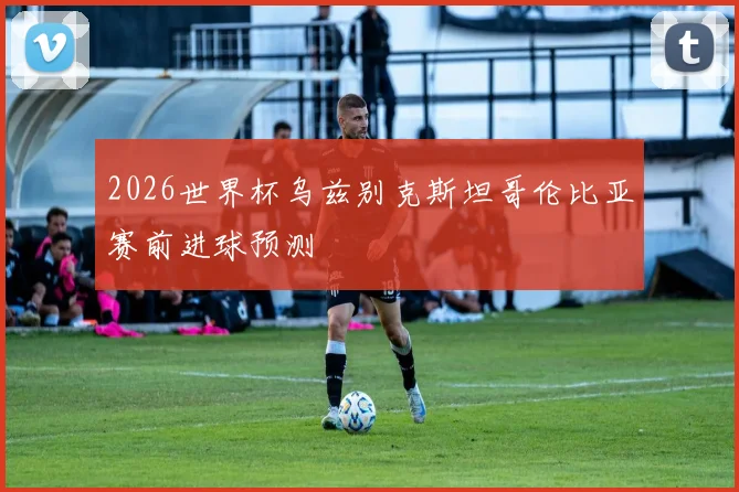 2026世界杯乌兹别克斯坦哥伦比亚赛前进球预测