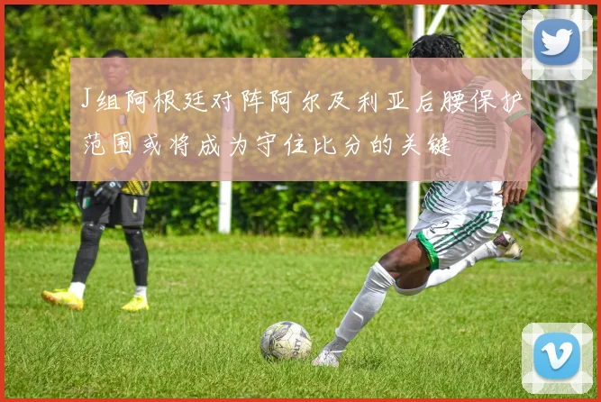 J组阿根廷对阵阿尔及利亚后腰保护范围或将成为守住比分的关键