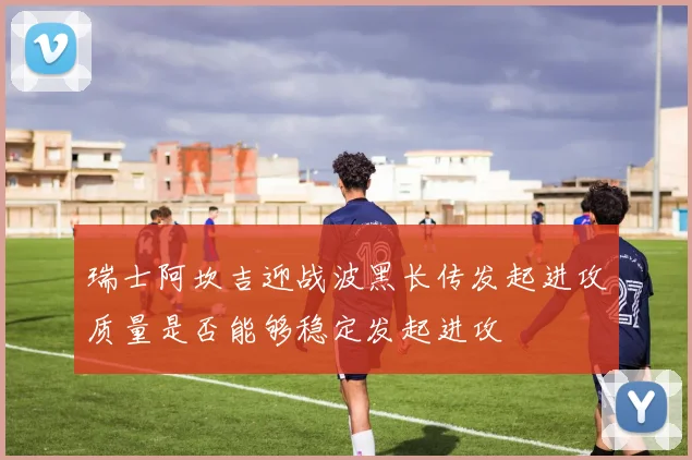 瑞士阿坎吉迎战波黑长传发起进攻质量是否能够稳定发起进攻