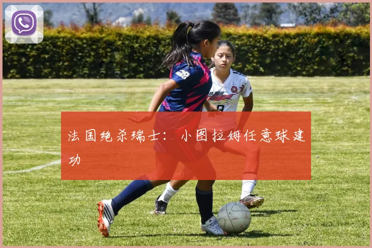 法国绝杀瑞士：小图拉姆任意球建功