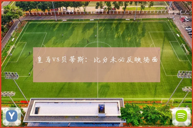 皇马vs贝蒂斯：比分未必反映场面