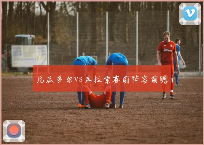 厄瓜多尔vs库拉索赛前阵容前瞻
