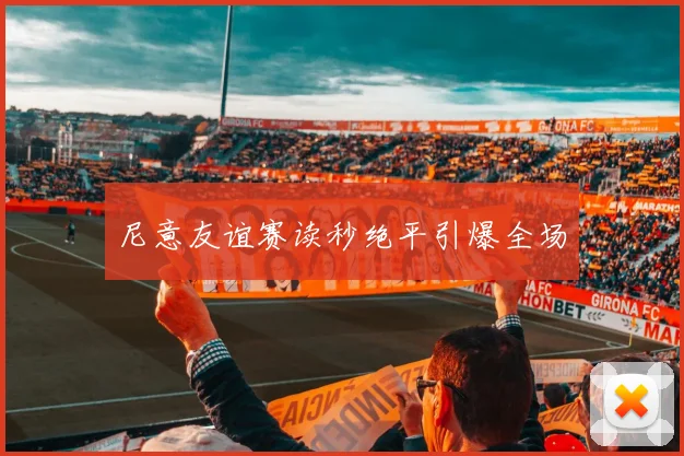 尼意友谊赛读秒绝平引爆全场