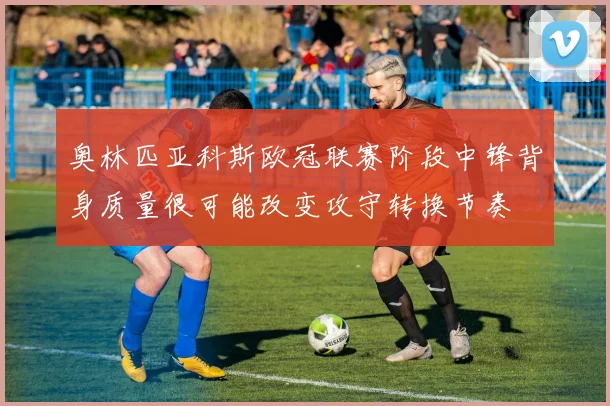 奥林匹亚科斯欧冠联赛阶段中锋背身质量很可能改变攻守转换节奏
