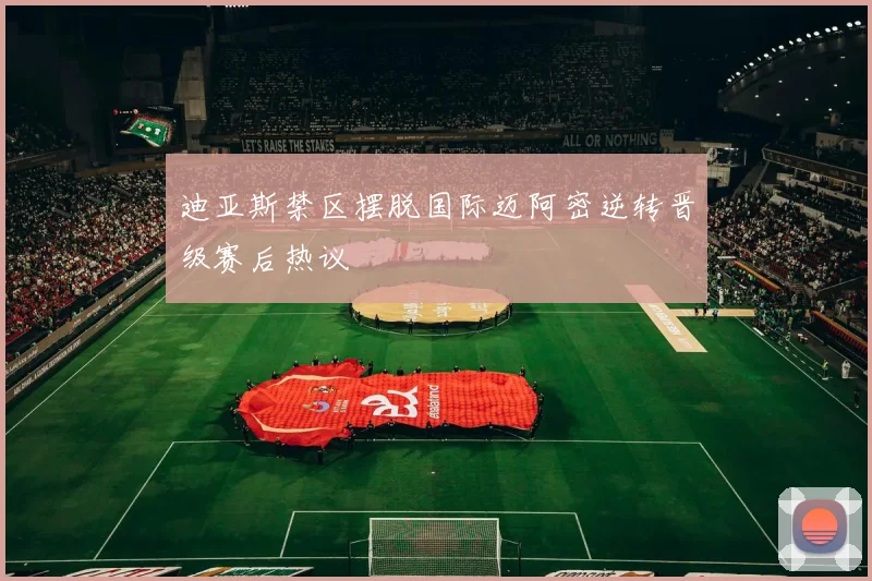 迪亚斯禁区摆脱国际迈阿密逆转晋级赛后热议
