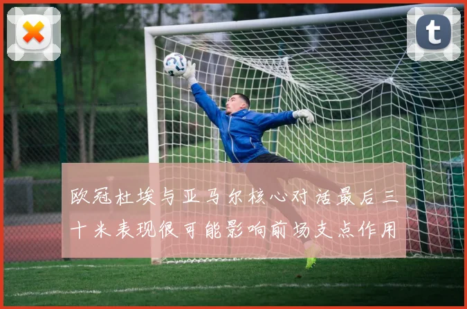 欧冠杜埃与亚马尔核心对话最后三十米表现很可能影响前场支点作用