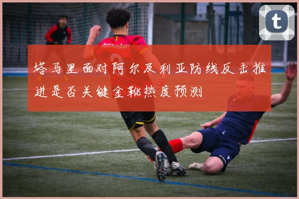 塔马里面对阿尔及利亚防线反击推进是否关键金靴热度预测
