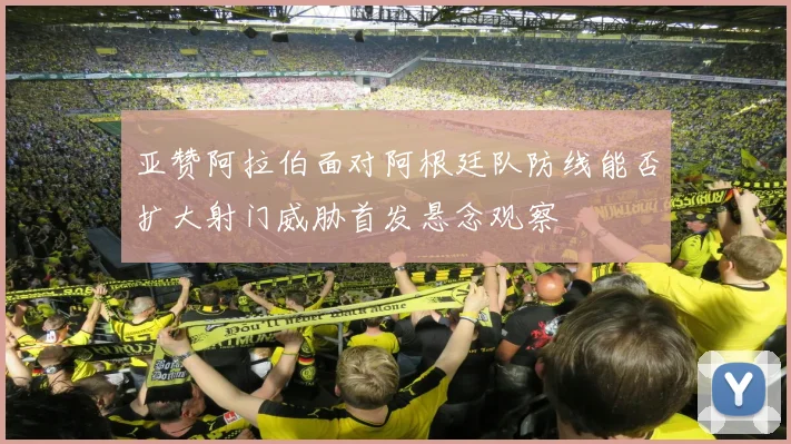 亚赞阿拉伯面对阿根廷队防线能否扩大射门威胁首发悬念观察