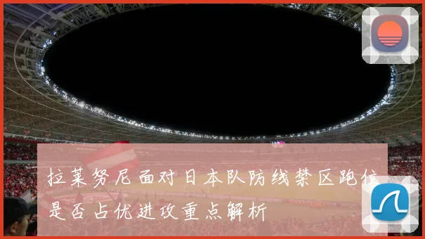 拉莱努尼面对日本队防线禁区跑位是否占优进攻重点解析
