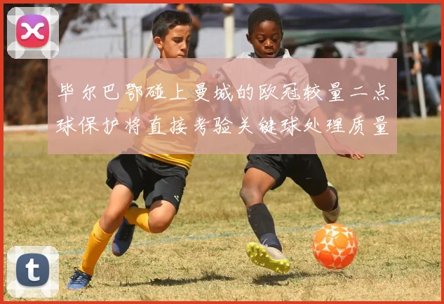 毕尔巴鄂碰上曼城的欧冠较量二点球保护将直接考验关键球处理质量