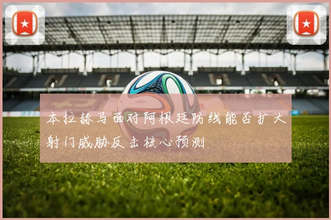 本拉赫马面对阿根廷防线能否扩大射门威胁反击核心预测