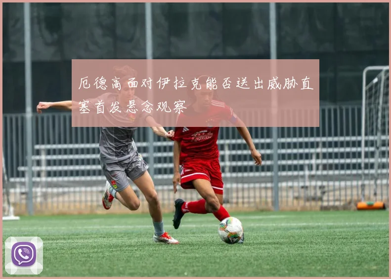 厄德高面对伊拉克能否送出威胁直塞首发悬念观察