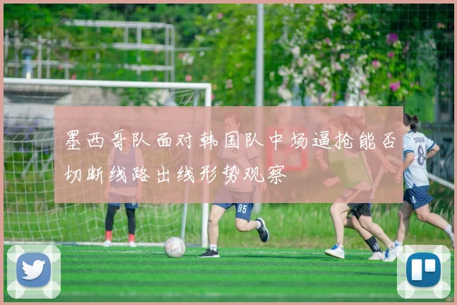 墨西哥队面对韩国队中场逼抢能否切断线路出线形势观察