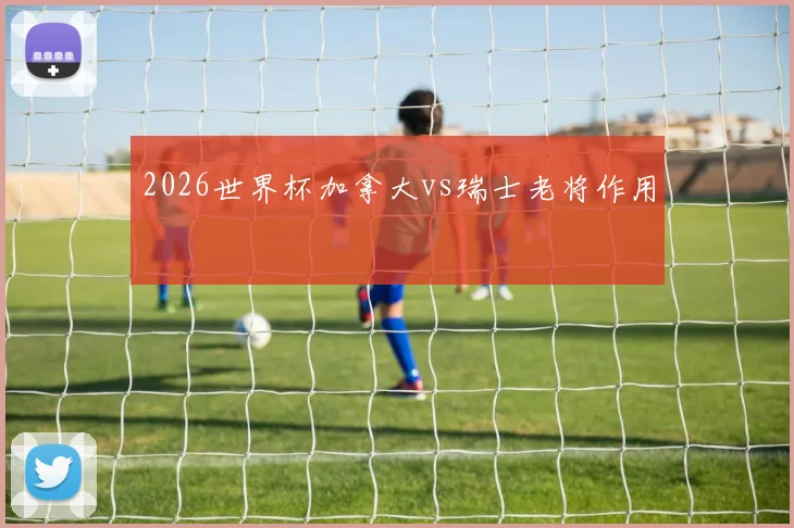2026世界杯加拿大vs瑞士老将作用