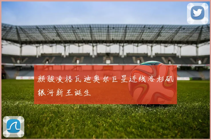 颜骏凌格瓦迪奥尔巨星连线洛杉矶银河新王诞生
