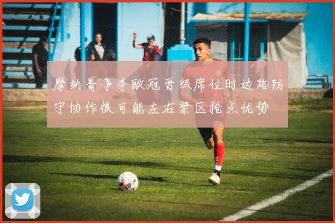摩纳哥争夺欧冠晋级席位时边路防守协作很可能左右禁区抢点优势