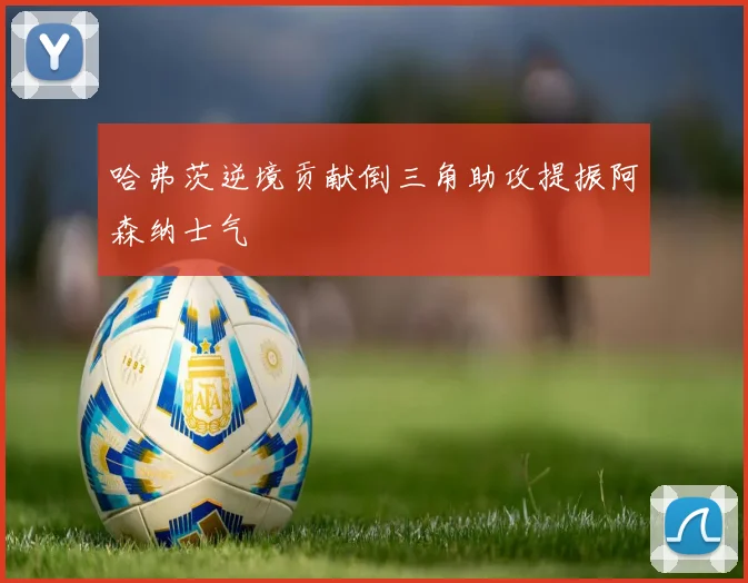 哈弗茨逆境贡献倒三角助攻提振阿森纳士气