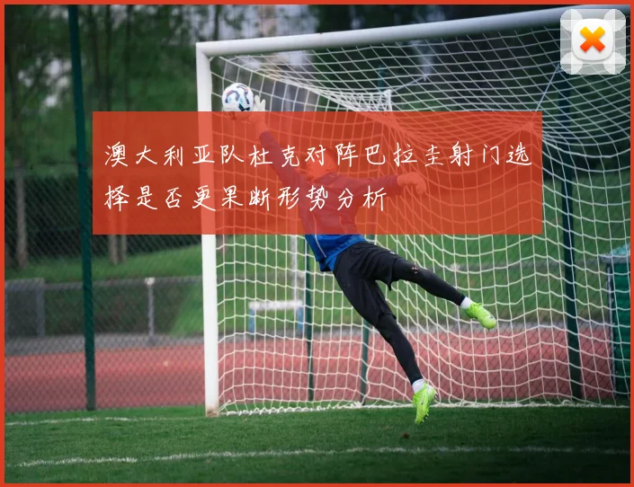 澳大利亚队杜克对阵巴拉圭射门选择是否更果断形势分析