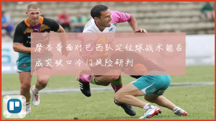 摩洛哥面对巴西队定位球战术能否成突破口冷门风险研判