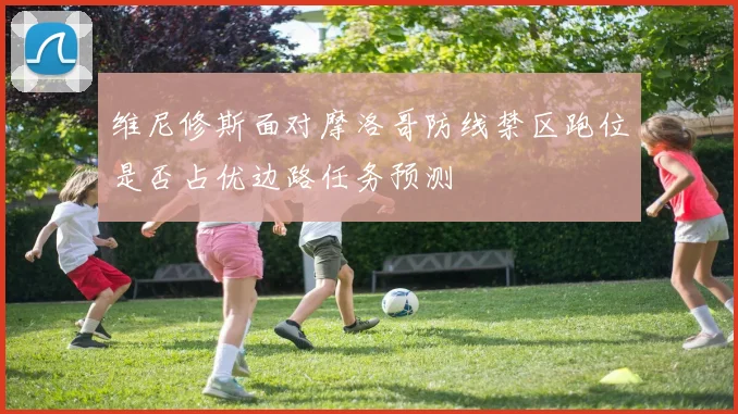 维尼修斯面对摩洛哥防线禁区跑位是否占优边路任务预测