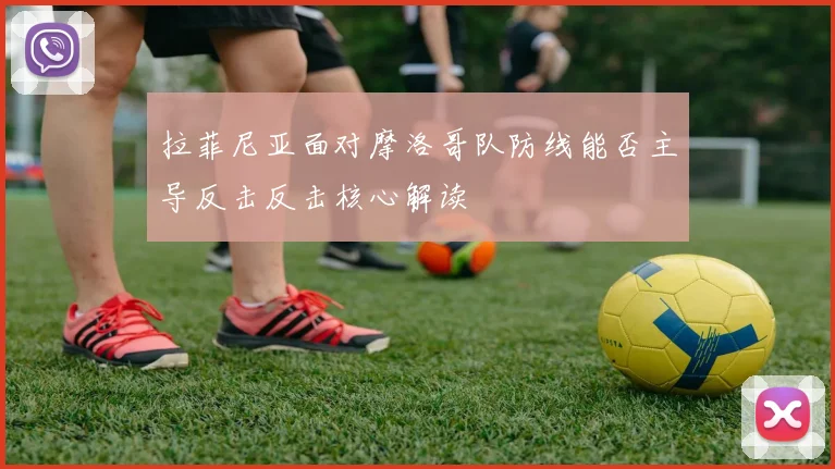 拉菲尼亚面对摩洛哥队防线能否主导反击反击核心解读