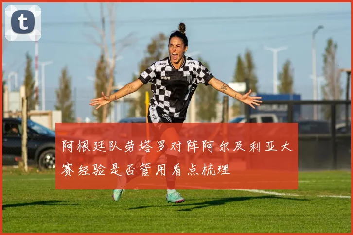 阿根廷队劳塔罗对阵阿尔及利亚大赛经验是否管用看点梳理