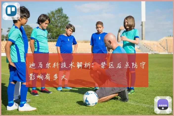 迪马尔科技术解析：禁区后点防守影响有多大
