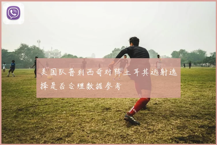 美国队普利西奇对阵土耳其远射选择是否合理数据参考