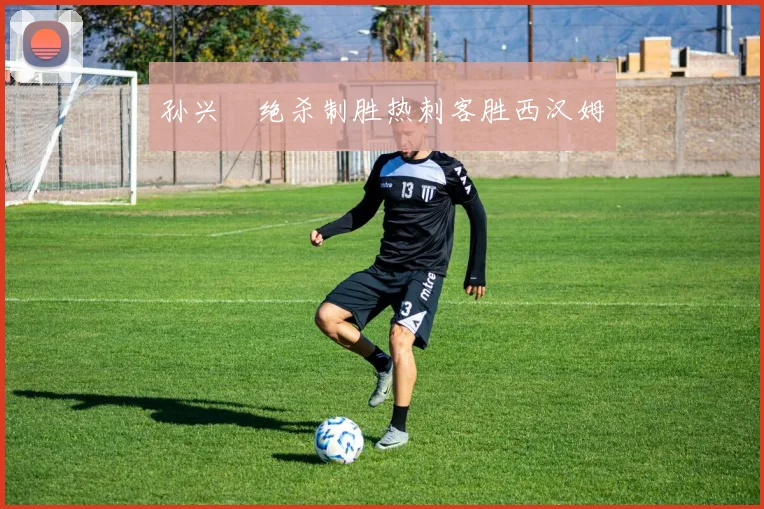 孙兴慜绝杀制胜热刺客胜西汉姆