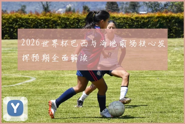 2026世界杯巴西与海地前场核心发挥预期全面解读