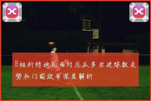 E组科特迪瓦面对厄瓜多尔进球数走势和门前效率深度解析