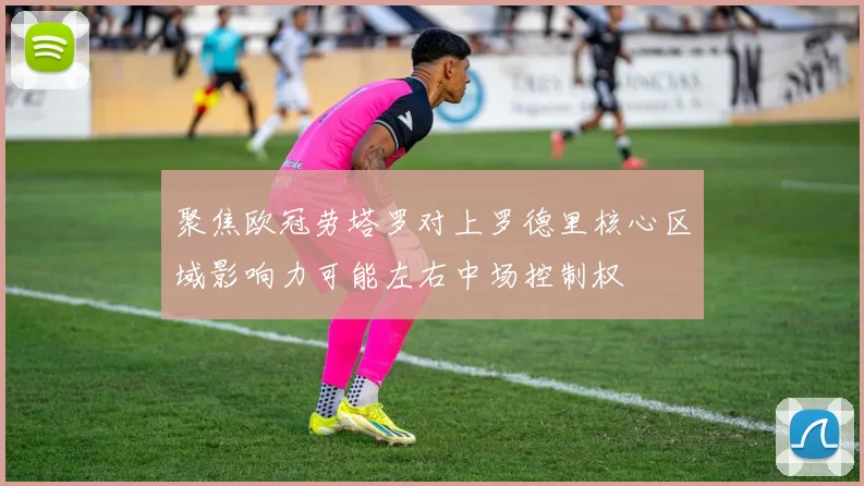 聚焦欧冠劳塔罗对上罗德里核心区域影响力可能左右中场控制权