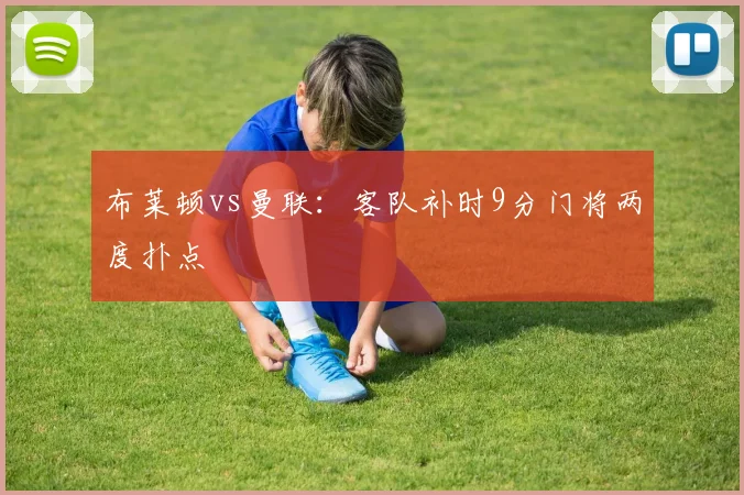 布莱顿vs曼联:客队补时9分门将两度扑点