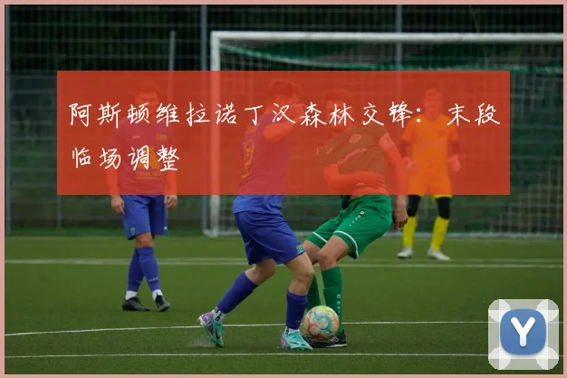 阿斯顿维拉诺丁汉森林交锋：末段临场调整