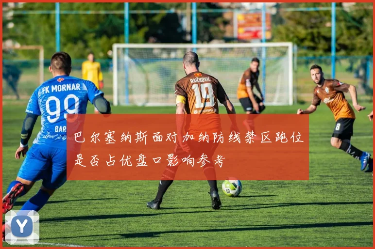 巴尔塞纳斯面对加纳防线禁区跑位是否占优盘口影响参考