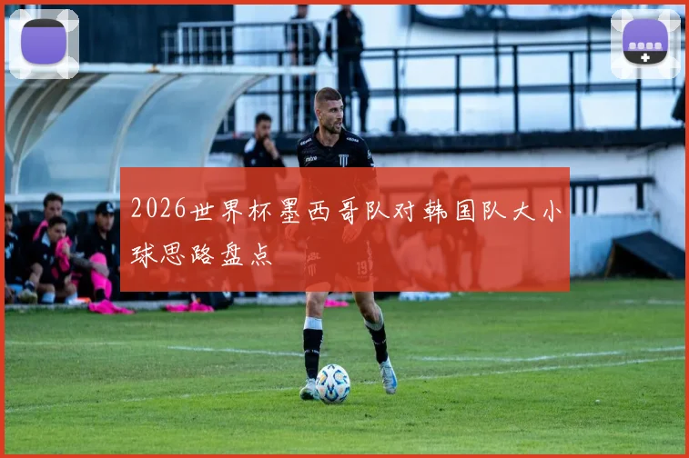 2026世界杯墨西哥队对韩国队大小球思路盘点
